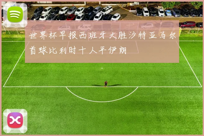 世界杯早报西班牙大胜沙特亚马尔首球比利时十人平伊朗
