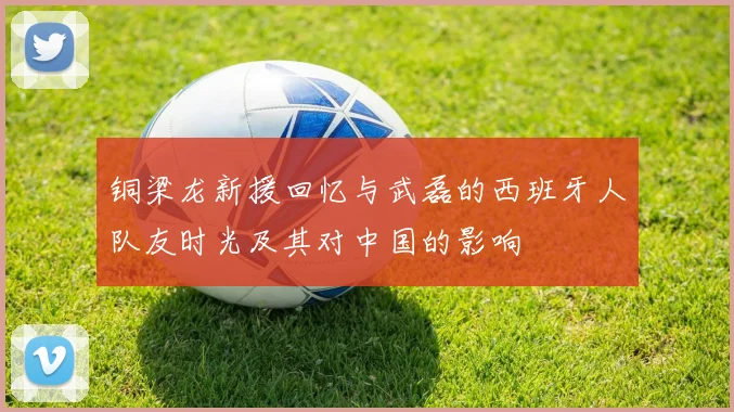 铜梁龙新援回忆与武磊的西班牙人队友时光及其对中国的影响