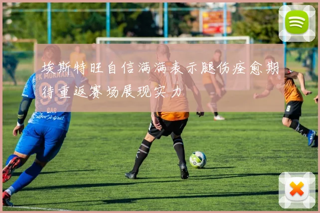 埃斯特旺自信满满表示腿伤痊愈期待重返赛场展现实力