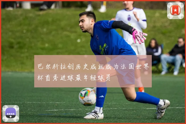 巴尔科拉创历史成就成为法国世界杯首秀进球最年轻球员