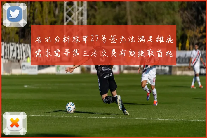 名记分析绿军27号签无法满足雄鹿需求需寻第三方交易布朗换取首轮签
