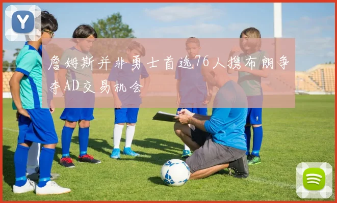 詹姆斯并非勇士首选76人携布朗争夺AD交易机会