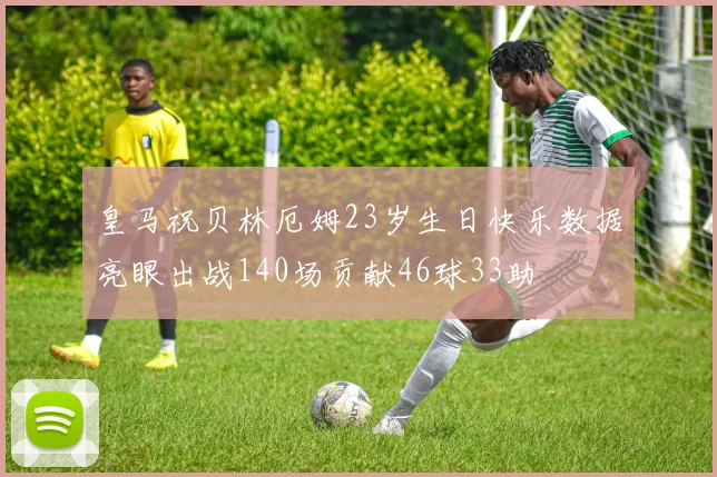 皇马祝贝林厄姆23岁生日快乐数据亮眼出战140场贡献46球33助