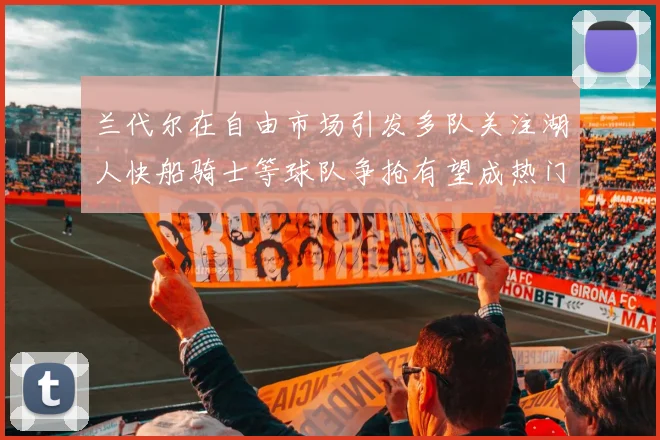 兰代尔在自由市场引发多队关注湖人快船骑士等球队争抢有望成热门球员