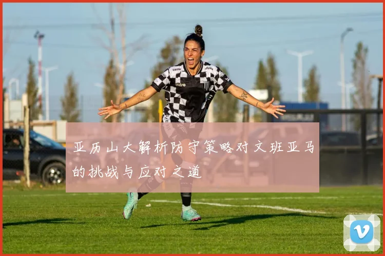 亚历山大解析防守策略对文班亚马的挑战与应对之道