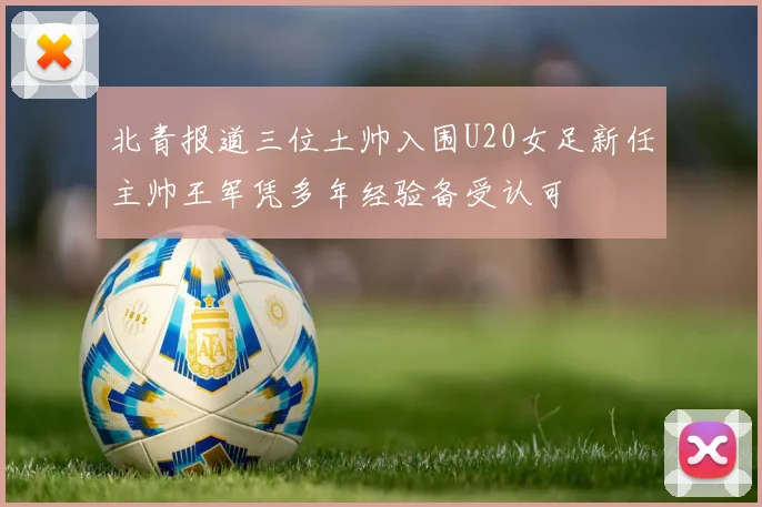 北青报道三位土帅入围U20女足新任主帅王军凭多年经验备受认可