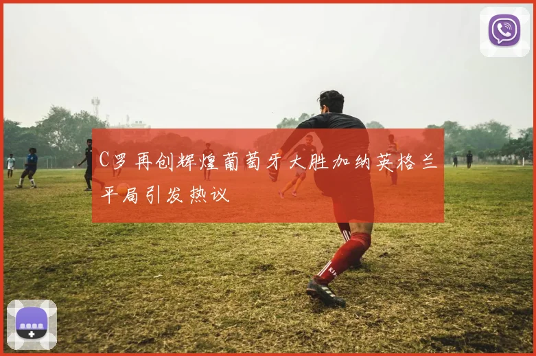 C罗再创辉煌葡萄牙大胜加纳英格兰平局引发热议