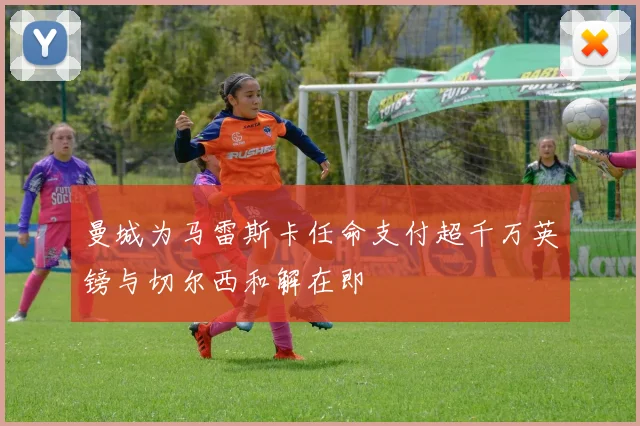 曼城为马雷斯卡任命支付超千万英镑与切尔西和解在即