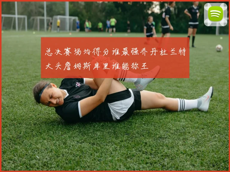 总决赛场均得分谁最强乔丹杜兰特大头詹姆斯库里谁能称王