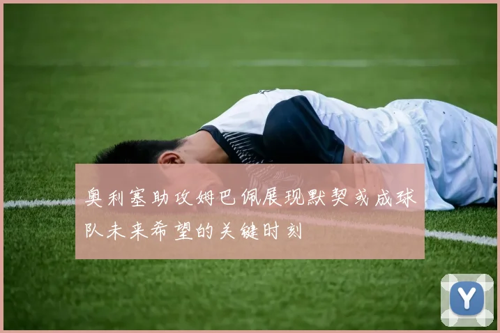 奥利塞助攻姆巴佩展现默契或成球队未来希望的关键时刻