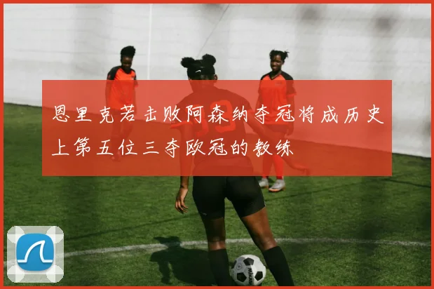 恩里克若击败阿森纳夺冠将成历史上第五位三夺欧冠的教练