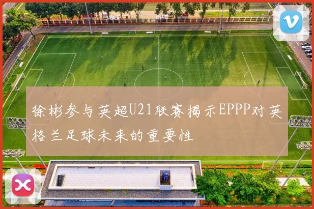 徐彬参与英超U21联赛揭示EPPP对英格兰足球未来的重要性