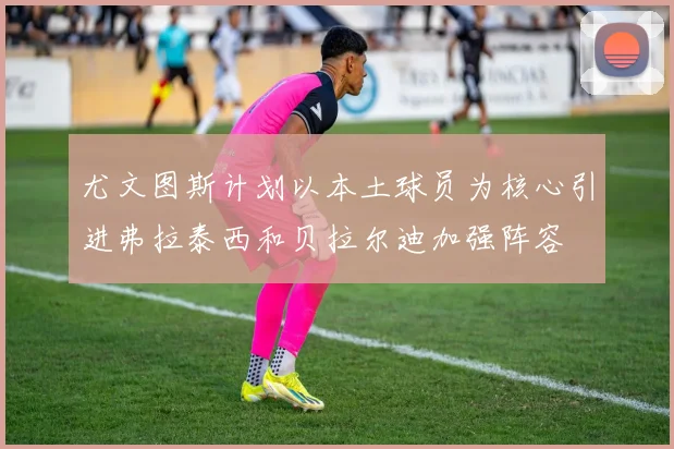 尤文图斯计划以本土球员为核心引进弗拉泰西和贝拉尔迪加强阵容