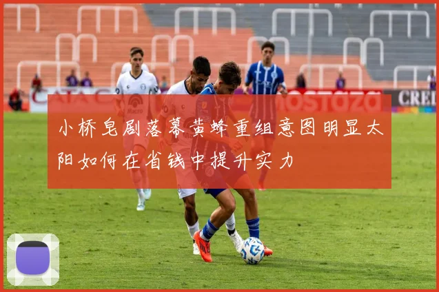 小桥皂剧落幕黄蜂重组意图明显太阳如何在省钱中提升实力