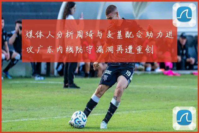 媒体人分析周琦与麦基配合助力进攻广东内线防守漏洞再遭重创