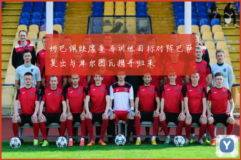 姆巴佩缺席皇马训练目标对阵巴萨复出与库尔图瓦携手归来