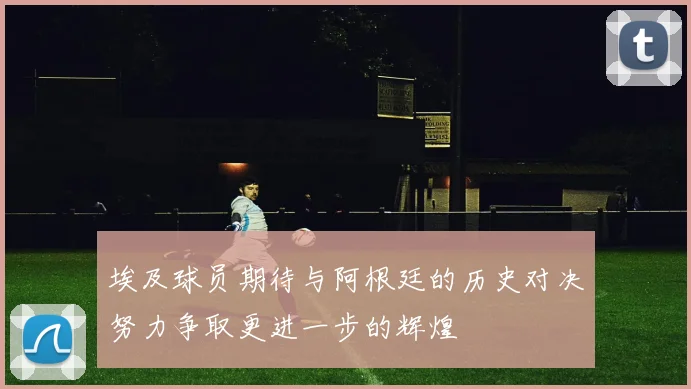 埃及球员期待与阿根廷的历史对决努力争取更进一步的辉煌