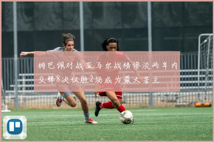 姆巴佩对战亚马尔战绩惨淡两年内交锋8次仅胜2场成为最大苦主