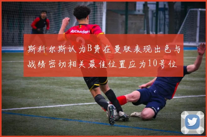 斯科尔斯认为B费在曼联表现出色与战绩密切相关最佳位置应为10号位
