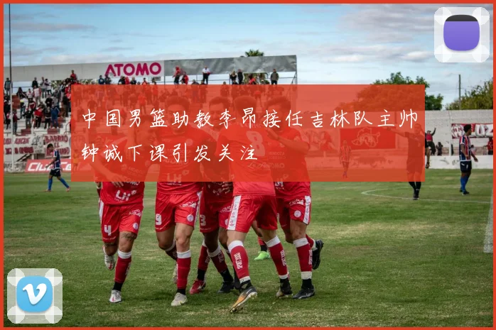 中国男篮助教李昂接任吉林队主帅钟诚下课引发关注